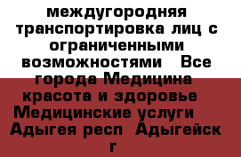 междугородняя транспортировка лиц с ограниченными возможностями - Все города Медицина, красота и здоровье » Медицинские услуги   . Адыгея респ.,Адыгейск г.